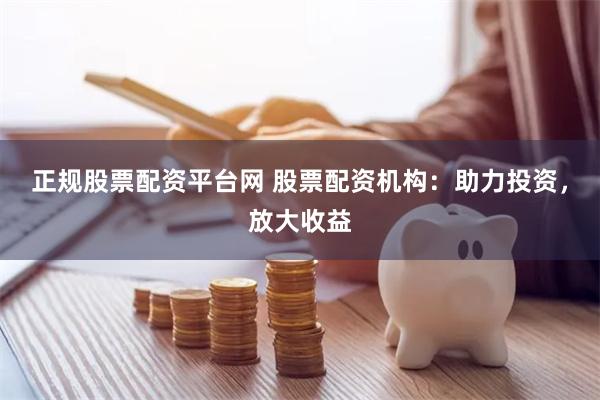 正规股票配资平台网 股票配资机构：助力投资，放大收益