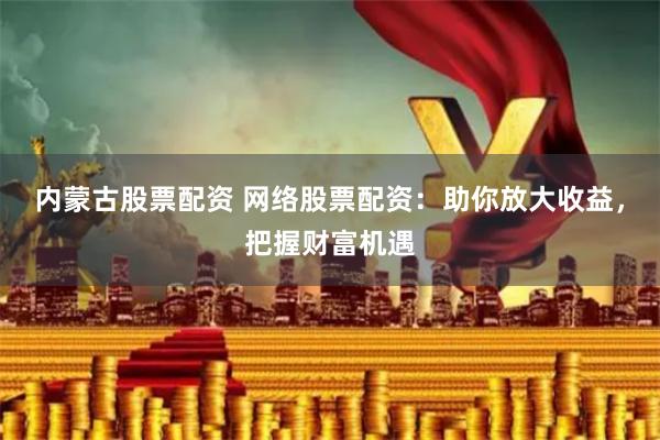 内蒙古股票配资 网络股票配资：助你放大收益，把握财富机遇