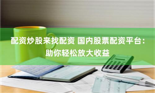 配资炒股来找配资 国内股票配资平台：助你轻松放大收益