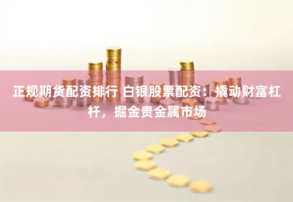 正规期货配资排行 白银股票配资：撬动财富杠杆，掘金贵金属市场