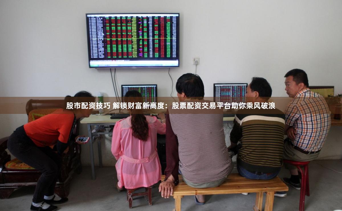 股市配资技巧 解锁财富新高度：股票配资交易平台助你乘风破浪