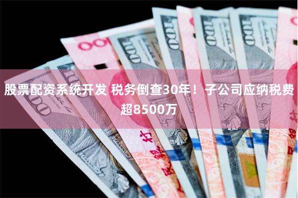股票配资系统开发 税务倒查30年！子公司应纳税费超8500万