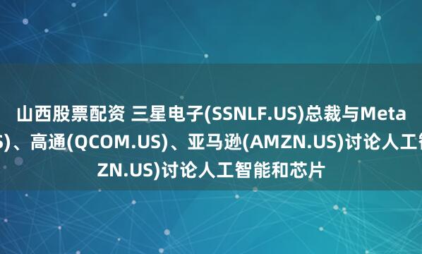 山西股票配资 三星电子(SSNLF.US)总裁与Meta(META.US)、高通(QCOM.US)、亚马逊(AMZN.US)讨论人工智能和芯片