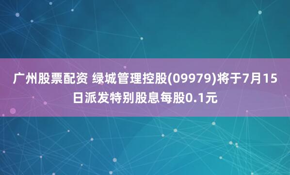 广州股票配资 绿城管理控股(09979)将于7月15日派发特别股息每股0.1元