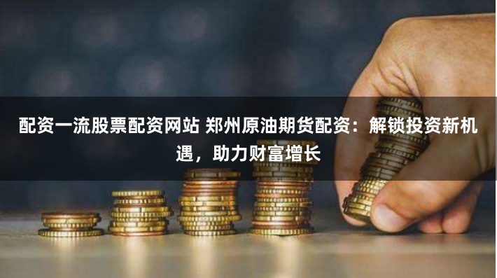 配资一流股票配资网站 郑州原油期货配资：解锁投资新机遇，助力财富增长