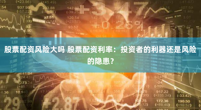 股票配资风险大吗 股票配资利率：投资者的利器还是风险的隐患？