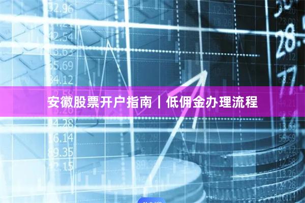 安徽股票开户指南｜低佣金办理流程