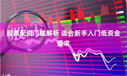 股票配资门槛解析 适合新手入门低资金要求