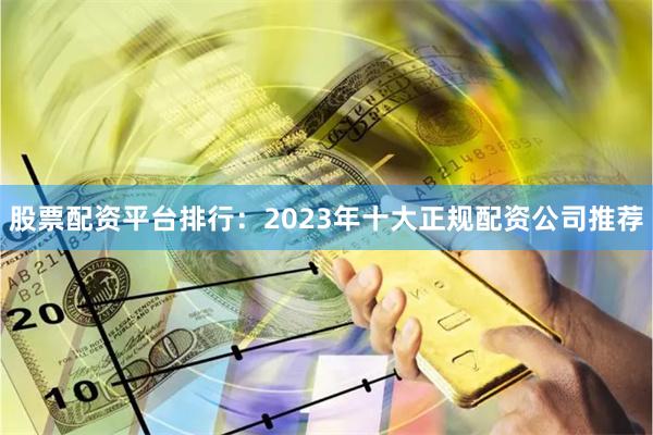 股票配资平台排行：2023年十大正规配资公司推荐